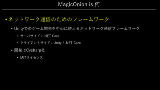 MagicOnion is 何
• ネットワーク通信のためのフレームワーク
• Unityでのゲーム開発を中⼼に使えるネットワーク通信フレームワーク
• サーバサイド：.NET Core
• クライアントサイド：Unity / .NET Core
• 開発はCysharp社
• MITライセンス
 