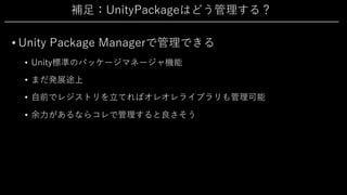 補⾜：UnityPackageはどう管理する？
• Unity Package Managerで管理できる
• Unity標準のパッケージマネージャ機能
• まだ発展途上
• ⾃前でレジストリを⽴てればオレオレライブラリも管理可能
• 余⼒があるならコレで管理すると良さそう
 