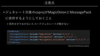 注意点
• ジェネレート対象のcsprojがMagicOnionとMessagePack
に依存するようにしておくこと
• 依存させておかないとコードジェネレートが動かない
Server.Interfaces.csproj
 