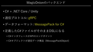 MagicOnionのバックエンド
• C# + .NET Core / Unity
• 通信プロトコル: gRPC
• データフォーマット: MessagePack for C#
• 定義したC#ファイルがそのままDSLになる
• C#インタフェースがAPIのエンドポイント
• C#オブジェクトが通信データ構造（MessagePackObject)
 