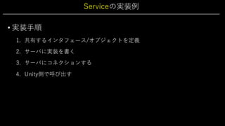 Serviceの実装例
• 実装⼿順
1. 共有するインタフェース/オブジェクトを定義
2. サーバに実装を書く
3. サーバにコネクションする
4. Unity側で呼び出す
 