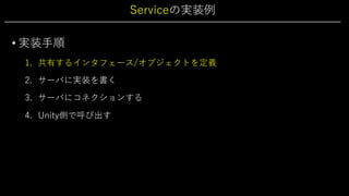 Serviceの実装例
• 実装⼿順
1. 共有するインタフェース/オブジェクトを定義
2. サーバに実装を書く
3. サーバにコネクションする
4. Unity側で呼び出す
 