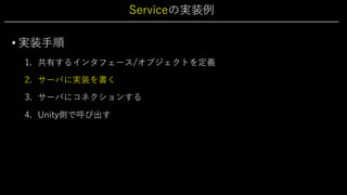 Serviceの実装例
• 実装⼿順
1. 共有するインタフェース/オブジェクトを定義
2. サーバに実装を書く
3. サーバにコネクションする
4. Unity側で呼び出す
 