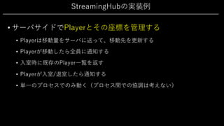 StreamingHubの実装例
• サーバサイドでPlayerとその座標を管理する
• Playerは移動量をサーバに送って、移動先を更新する
• Playerが移動したら全員に通知する
• ⼊室時に既存のPlayer⼀覧を返す
• Playerが⼊室/退室したら通知する
• 単⼀のプロセスでのみ動く（プロセス間での協調は考えない）
 
