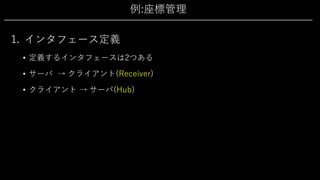 例:座標管理
1. インタフェース定義
• 定義するインタフェースは2つある
• サーバ → クライアント(Receiver)
• クライアント → サーバ(Hub)
 