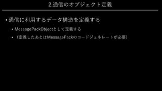 2.通信のオブジェクト定義
• 通信に利⽤するデータ構造を定義する
• MessagePackObjectとして定義する
• （定義したあとはMessagePackのコードジェネレートが必要）
 