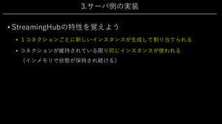 3.サーバ側の実装
• StreamingHubの特性を覚えよう
• １コネクションごとに新しいインスタンスが⽣成して割り当てられる
• コネクションが維持されている限り同じインスタンスが使われる
（インメモリで状態が保持され続ける）
 