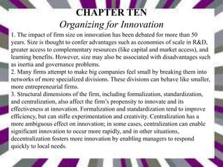 CHAPTER TEN
Organizing for Innovation
1. The impact of firm size on innovation has been debated for more than 50
years. Size is thought to confer advantages such as economies of scale in R&D,
greater access to complementary resources (like capital and market access), and
learning benefits. However, size may also be associated with disadvantages such
as inertia and governance problems.
2. Many firms attempt to make big companies feel small by breaking them into
networks of more specialized divisions. These divisions can behave like smaller,
more entrepreneurial firms.
3. Structural dimensions of the firm, including formalization, standardization,
and centralization, also affect the firm’s propensity to innovate and its
effectiveness at innovation. Formalization and standardization tend to improve
efficiency, but can stifle experimentation and creativity. Centralization has a
more ambiguous effect on innovation; in some cases, centralization can enable
significant innovation to occur more rapidly, and in other situations,
decentralization fosters more innovation by enabling managers to respond
quickly to local needs.
 