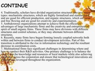 CONTINUE
4. Traditionally, scholars have divided organization structures into two major
types: mechanistic structures, which are highly formalized and standardized,
and are good for efficient production, and organic structures, which are loose
and free flowing and are good for creativity and experimentation.
5. Ambidextrous organizations attempt to achieve both the efficiency
advantages of large mechanistic firms and the creativity and entrepreneurial
spirit of small organic firms. These firms may have divisions with different
structures and control schemes, or they may alternate between different
structures.
6. Recently, many firms have begun forming loosely coupled networks both
within and between firms to conduct development activities. Part of this
transition is attributed to the rise in information technology and the resultant
decrease in coordination costs.
7. Multinational firms face significant challenges in determining where and
how to conduct their R&D activities. One primary challenge is to balance the
need to tap the knowledge and resources of local markets while also achieving
coherence across the corporation and ensure that technological innovations are
diffused and leveraged throughout the organization.
 