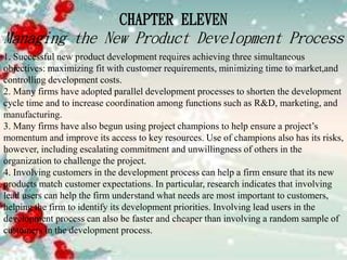 CHAPTER ELEVEN
Managing the New Product Development Process
1. Successful new product development requires achieving three simultaneous
objectives: maximizing fit with customer requirements, minimizing time to market,and
controlling development costs.
2. Many firms have adopted parallel development processes to shorten the development
cycle time and to increase coordination among functions such as R&D, marketing, and
manufacturing.
3. Many firms have also begun using project champions to help ensure a project’s
momentum and improve its access to key resources. Use of champions also has its risks,
however, including escalating commitment and unwillingness of others in the
organization to challenge the project.
4. Involving customers in the development process can help a firm ensure that its new
products match customer expectations. In particular, research indicates that involving
lead users can help the firm understand what needs are most important to customers,
helping the firm to identify its development priorities. Involving lead users in the
development process can also be faster and cheaper than involving a random sample of
customers in the development process.
 