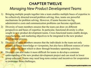 CHAPTERTWELVE
Managing New Product DevelopmentTeams
1) Bringing multiple people together into a team enables multiple bases of expertise to
be collectively directed toward problem solving; thus, teams are powerful
mechanisms for problem solving. However, if teams become too big,
administrative costs and communication problems can become significant.
2) Diversity of team members ensures that the team can draw on different
perspectives and bases of expertise. In particular, functional diversity is often
sought in new product development teams. Cross-functional teams enable design,
manufacturing, and marketing objectives to be integrated in the new product
development process.
3) Diversity of team members ensures that the individuals in the team not only
possess different knowledge or viewpoints, but also have different sources of extra-
team resources upon which to draw through boundary-spanning activities.
4) Diversity can also make it more difficult for teams to develop a common
understanding of the new product development project and can result in lower
group cohesion. Teams may need long-term contact and incentives for cooperation
to overcome these challenges.
 