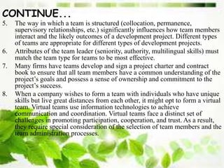 CONTINUE...
5. The way in which a team is structured (collocation, permanence,
supervisory relationships, etc.) significantly influences how team members
interact and the likely outcomes of a development project. Different types
of teams are appropriate for different types of development projects.
6. Attributes of the team leader (seniority, authority, multilingual skills) must
match the team type for teams to be most effective.
7. Many firms have teams develop and sign a project charter and contract
book to ensure that all team members have a common understanding of the
project’s goals and possess a sense of ownership and commitment to the
project’s success.
8. When a company wishes to form a team with individuals who have unique
skills but live great distances from each other, it might opt to form a virtual
team. Virtual teams use information technologies to achieve
communication and coordination. Virtual teams face a distinct set of
challenges in promoting participation, cooperation, and trust. As a result,
they require special consideration of the selection of team members and the
team administration processes.
 