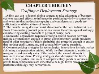 CHAPTER THIRTEEN
Crafting a Deployment Strategy
1. A firm can use its launch timing strategy to take advantage of business
cycle or seasonal effects, to influence its positioning vis-à-vis competitors,
and to ensure that production capacity and complementary goods are
sufficiently available at time of launch.
2. The launch timing decision must also consider the need to harvest cash
flows from existing product generations versus the advantages of willingly
cannibalizing existing products to preempt competitors.
3. Successful deployment requires striking a careful balance between
making a system open enough to attract complementary goods providers
(and/or other producers if that is desirable) and protected enough to ensure
that product quality, margins, and compatibility can be sustained.
4. Common pricing strategies for technological innovations include market
skimming and penetration pricing. While the first attempts to maximize
margins earned on early sales of the product, the second attempts to
maximize market share. Pricing strategies should consider the firm’s
ability to earn profits from sales of complementary goods or services—if
profits from complements are expected to be high, lower prices on the
platform technology may be warranted.
 