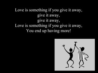 Love is something if you give it away, give it away, give it away, Love is something if you give it away, You end up having more!