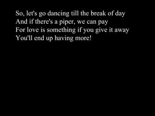 So, let's go dancing till the break of day And if there's a piper, we can pay For love is something if you give it away You'll end up having more!
