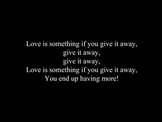 Love is something if you give it away, give it away, give it away, Love is something if you give it away, You end up having more!