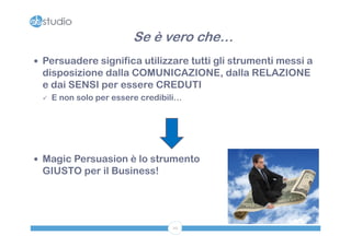 Se è vero che…
 Persuadere significa utilizzare tutti gli strumenti messi a
 disposizione dalla COMUNICAZIONE, dalla RELAZIONE
 e dai SENSI per essere CREDUTI
    E non solo per essere credibili…




 Magic Persuasion è lo strumento
 GIUSTO per il Business!




                                  10
 