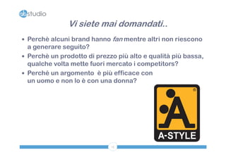 Vi siete mai domandati..
 Perchè alcuni brand hanno fan mentre altri non riescono
  a generare seguito?
 Perchè un prodotto di prezzo più alto e qualità più bassa,
  qualche volta mette fuori mercato i competitors?
 Perché un argomento è più efficace con
  un uomo e non lo è con una donna?




                             15
 
