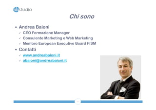 Chi sono
 Andrea Baioni
   CEO Formazione Manager

   Consulente Marketing e Web Marketing

   Membro European Executive Board FISM

 Contatti
   www.andreabaioni.it

   abaioni@andreabaioni.it




                                2
 