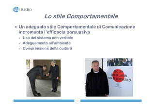 Lo stile Comportamentale
 Un adeguato stile Comportamentale di Comunicazione
 incrementa l’efficacia persuasiva
    Uso del sistema non verbale
    Adeguamento all’ambiente
    Comprensione della cultura




                                   25
 