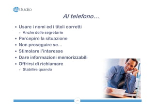 Al telefono…
 Usare i nomi ed i titoli corretti
   Anche delle segretarie

 Percepire la situazione
 Non proseguire se…
 Stimolare l’interesse
 Dare informazioni memorizzabili
 Offrirsi di richiamare
   Stabilire quando




                                28
 