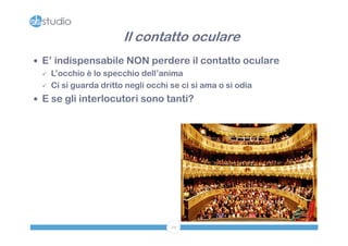 Il contatto oculare
 E’ indispensabile NON perdere il contatto oculare
   L’occhio è lo specchio dell’anima

   Ci si guarda dritto negli occhi se ci si ama o si odia

 E se gli interlocutori sono tanti?




                                29
 