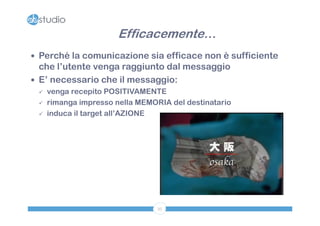 Efficacemente…
 Perché la comunicazione sia efficace non è sufficiente
  che l’utente venga raggiunto dal messaggio
 E’ necessario che il messaggio:
    venga recepito POSITIVAMENTE
    rimanga impresso nella MEMORIA del destinatario
    induca il target all’AZIONE




                                 35
 