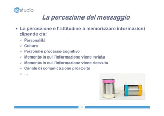 La percezione del messaggio
 La percezione e l’attitudine a memorizzare informazioni
 dipende da:
    Personalità
    Cultura
    Personale processo cognitivo
    Momento in cui l’informazione viene inviata
    Momento in cui l’informazione viene ricevuta
    Canale di comunicazione prescelto
    …




                                  36
 