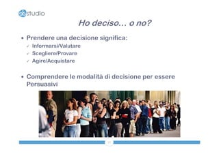 Ho deciso… o no?
 Prendere una decisione significa:
   Informarsi/Valutare

   Scegliere/Provare

   Agire/Acquistare



 Comprendere le modalità di decisione per essere
 Persuasivi




                            37
 