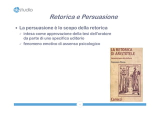 Retorica e Persuasione
 La persuasione è lo scopo della retorica
   intesa come approvazione della tesi dell'oratore
    da parte di uno specifico uditorio
   fenomeno emotivo di assenso psicologico




                                  4
 