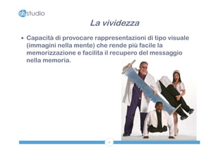 La vividezza
 Capacità di provocare rappresentazioni di tipo visuale
 (immagini nella mente) che rende più facile la
 memorizzazione e facilita il recupero del messaggio
 nella memoria.




                            41
 