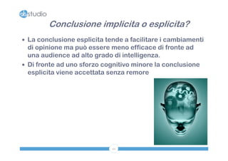 Conclusione implicita o esplicita?
 La conclusione esplicita tende a facilitare i cambiamenti
  di opinione ma può essere meno efficace di fronte ad
  una audience ad alto grado di intelligenza.
 Di fronte ad uno sforzo cognitivo minore la conclusione
  esplicita viene accettata senza remore




                             44
 