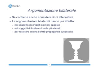 Argomentazione bilaterale
 Se contiene anche considerazioni alternative
 Le argomentazioni bilaterali hanno più effetto :
   nei soggetti con iniziali opinioni opposte

   nei soggetti di livello culturale più elevato

   per resistere ad una contro-propaganda successiva




                               46
 