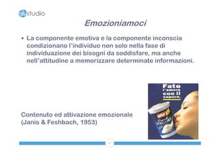 Emozioniamoci
 La componente emotiva e la componente inconscia
 condizionano l’individuo non solo nella fase di
 individuazione dei bisogni da soddisfare, ma anche
 nell’attitudine a memorizzare determinate informazioni.




Contenuto ed attivazione emozionale
(Janis & Feshbach, 1953)


                           47
 