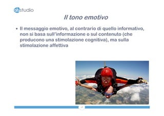 Il tono emotivo
 Il messaggio emotivo, al contrario di quello informativo,
 non si basa sull’informazione o sul contenuto (che
 producono una stimolazione cognitiva), ma sulla
 stimolazione affettiva




                             48
 