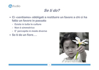 Se ti do?
 Ci «sentiamo» obbligati a restituire un favore a chi ci ha
 fatto un favore in passato
    Esiste in tutte le culture
    Non è simmetrico
    E’ percepito in modo diverso
 Se ti do un fiore….




                                    53
 