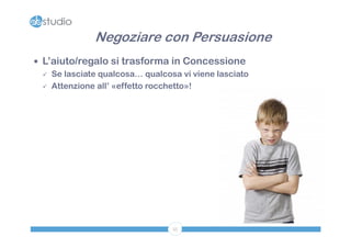 Negoziare con Persuasione
 L’aiuto/regalo si trasforma in Concessione
   Se lasciate qualcosa… qualcosa vi viene lasciato

   Attenzione all’ «effetto rocchetto»!




                                 55
 