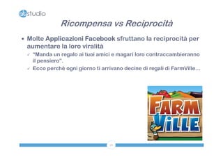 Ricompensa vs Reciprocità
 Molte Applicazioni Facebook sfruttano la reciprocità per
 aumentare la loro viralità
    “Manda un regalo ai tuoi amici e magari loro contraccambieranno
     il pensiero”.
    Ecco perchè ogni giorno ti arrivano decine di regali di FarmVille…




                                   56
 