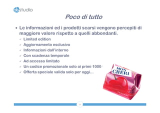 Poco di tutto
 Le informazioni ed i prodotti scarsi vengono percepiti di
 maggiore valore rispetto a quelli abbondanti.
    Limited edition
    Aggiornamento esclusivo
    Informazioni dall’interno
    Con scadenza temporale
    Ad accesso limitato
    Un codice promozionale solo ai primi 1000 fan
    Offerta speciale valida solo per oggi…




                                  59
 