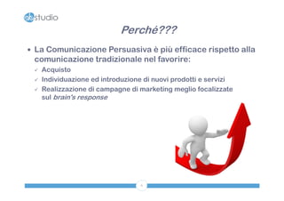Perché???
 La Comunicazione Persuasiva è più efficace rispetto alla
 comunicazione tradizionale nel favorire:
    Acquisto
    Individuazione ed introduzione di nuovi prodotti e servizi
    Realizzazione di campagne di marketing meglio focalizzate
     sul brain's response




                                   6
 