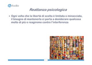 Reattanza psicologica
 Ogni volta che la libertà di scelta è limitata o minacciata,
 il bisogno di mantenerla ci porta a desiderare qualcosa
 molto di più e reagiremo contro l’interferenza




                              60
 
