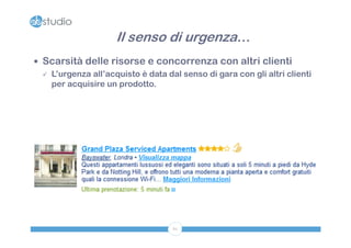 Il senso di urgenza…
 Scarsità delle risorse e concorrenza con altri clienti
   L’urgenza all’acquisto è data dal senso di gara con gli altri clienti
    per acquisire un prodotto.




                                    61
 