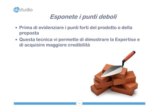 Esponete i punti deboli
 Prima di evidenziare i punti forti del prodotto o della
  proposta
 Questa tecnica vi permette di dimostrare la Expertise e
  di acquisire maggiore credibilità




                              65
 