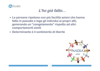 L’ho già fatto…
 Le persone ripetono con più facilità azioni che hanno
  fatto in passato e lega gli individui ai propri atti,
  generando un “congelamento” rispetto ad altri
  comportamenti simili
 Determinante è il sentimento di libertà




                                67
 