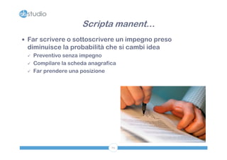 Scripta manent…
 Far scrivere o sottoscrivere un impegno preso
 diminuisce la probabilità che si cambi idea
    Preventivo senza impegno
    Compilare la scheda anagrafica
    Far prendere una posizione




                                 69
 