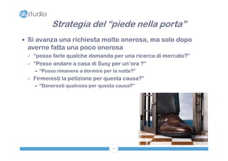 Strategia del “piede nella porta”
 Si avanza una richiesta molto onerosa, ma solo dopo
 averne fatta una poco onerosa
    “posso farle qualche domanda per una ricerca di mercato?”
    “Posso andare a casa di Susy per un’ora ?”
        “Posso rimanere a dormire per la notte?”
    Firmeresti la petizione per questa causa?”
        “Doneresti qualcosa per questa causa?”




                                       70
 