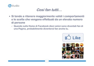Così fan tutti…
 Si tende a ritenere maggiormente validi i comportamenti
 o le scelte che vengono effettuati da un elevato numero
 di persone
    Quando sulla Home di Facebook dieci amici sono diventati fan di
     una Pagina, probabilmente diventerai fan anche tu.




                                  74
 