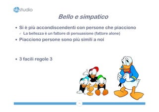 Bello e simpatico
 Si è più accondiscendenti con persone che piacciono
   La bellezza è un fattore di persuasione (fattore alone)

 Piacciono persone sono più simili a noi




 3 facili regole 3




                              76
 