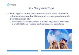 C - Cooperazione
 Sono apprezzate le persone che dimostrano di essere
 collaborative su obbiettivi comuni e cono genuinamente
 interessate agli altri
    Attenzione: essere cooperativi in modo non genuino, diminuisce
     la credibilità fino a rendere controproducente ogni sforzo




                                  79
 