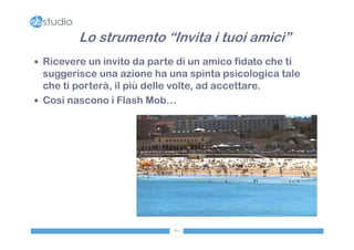 Lo strumento “Invita i tuoi amici”
 Ricevere un invito da parte di un amico fidato che ti
  suggerisce una azione ha una spinta psicologica tale
  che ti porterà, il più delle volte, ad accettare.
 Così nascono i Flash Mob…




                             80
 